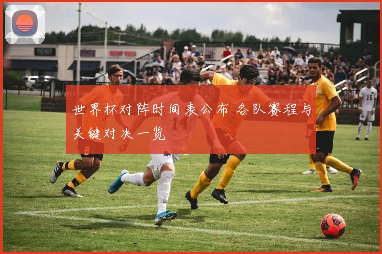 世界杯对阵时间表公布 各队赛程与关键对决一览