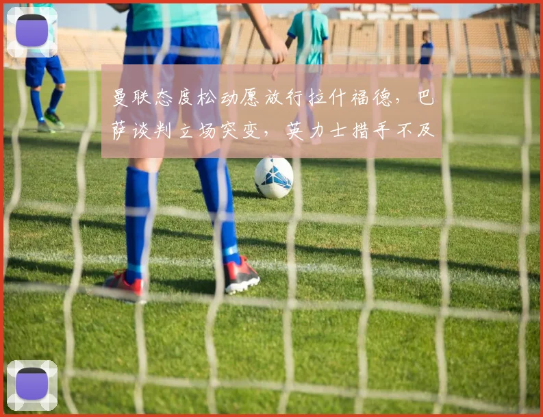 曼联态度松动愿放行拉什福德，巴萨谈判立场突变，英力士措手不及
