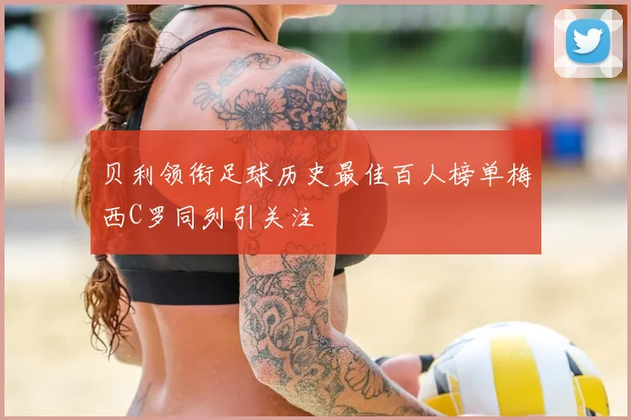 贝利领衔足球历史最佳百人榜单梅西C罗同列引关注