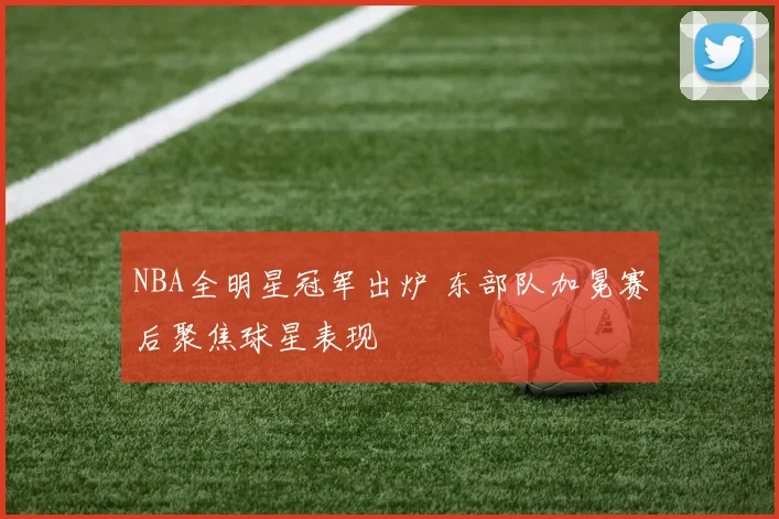 NBA全明星冠军出炉 东部队加冕赛后聚焦球星表现