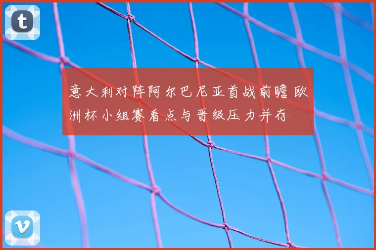 意大利对阵阿尔巴尼亚首战前瞻 欧洲杯小组赛看点与晋级压力并存