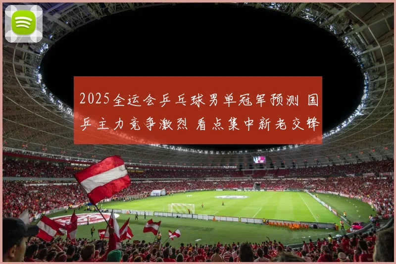 2025全运会乒乓球男单冠军预测 国乒主力竞争激烈 看点集中新老交锋和临场发挥
