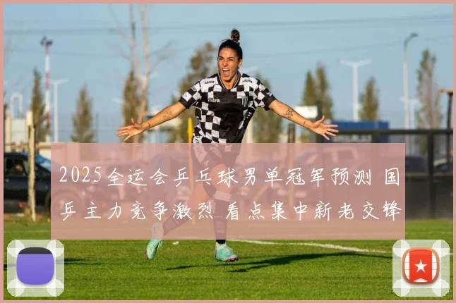 2025全运会乒乓球男单冠军预测 国乒主力竞争激烈 看点集中新老交锋和临场发挥