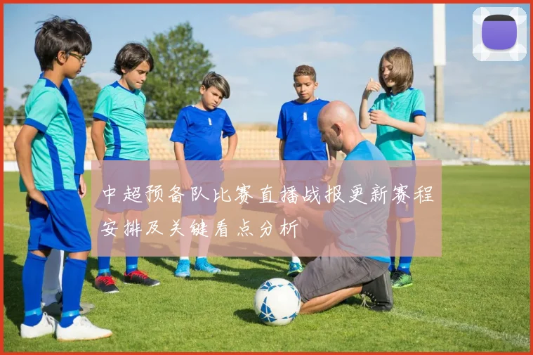 中超预备队比赛直播战报更新赛程安排及关键看点分析