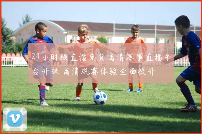 24小时线直播免费高清赛事直播平台升级 高清观赛体验全面提升