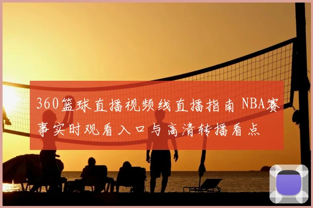 360篮球直播视频线直播指南 NBA赛事实时观看入口与高清转播看点