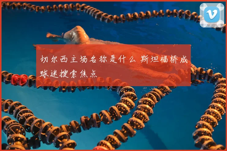 切尔西主场名称是什么 斯坦福桥成球迷搜索焦点