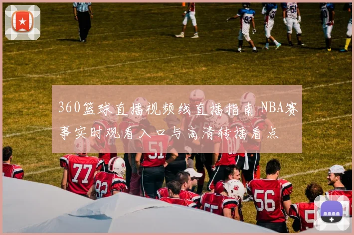 360篮球直播视频线直播指南 NBA赛事实时观看入口与高清转播看点