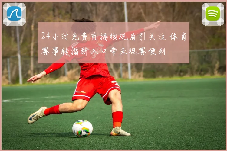 24小时免费直播线观看引关注 体育赛事转播新入口带来观赛便利