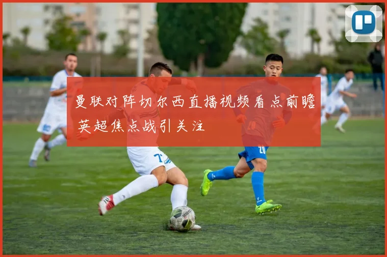 曼联对阵切尔西直播视频看点前瞻 英超焦点战引关注