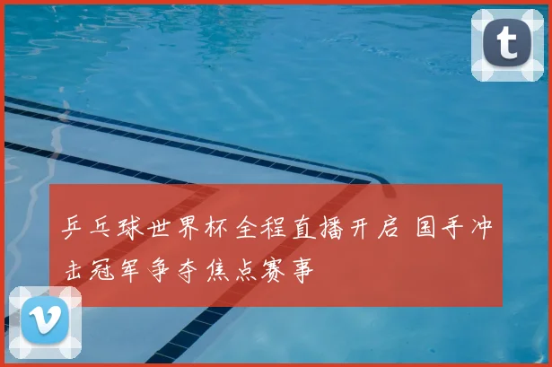 乒乓球世界杯全程直播开启 国手冲击冠军争夺焦点赛事