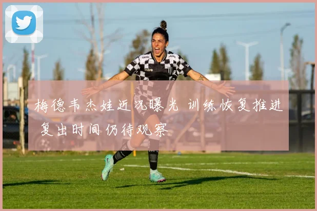 梅德韦杰娃近况曝光 训练恢复推进 复出时间仍待观察