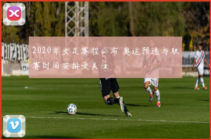 2020年女足赛程公布 奥运预选与联赛时间安排受关注