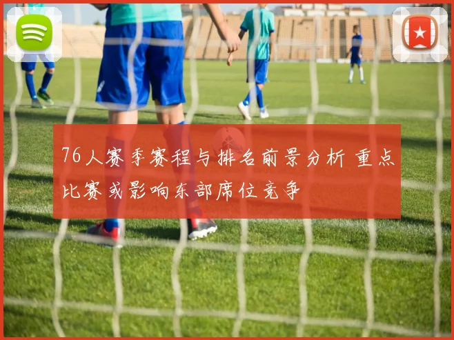 76人赛季赛程与排名前景分析 重点比赛或影响东部席位竞争