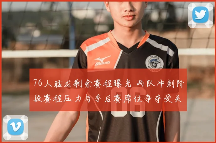 76人猛龙剩余赛程曝光 两队冲刺阶段赛程压力与季后赛席位争夺受关注